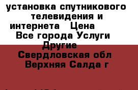 установка спутникового телевидения и интернета › Цена ­ 500 - Все города Услуги » Другие   . Свердловская обл.,Верхняя Салда г.